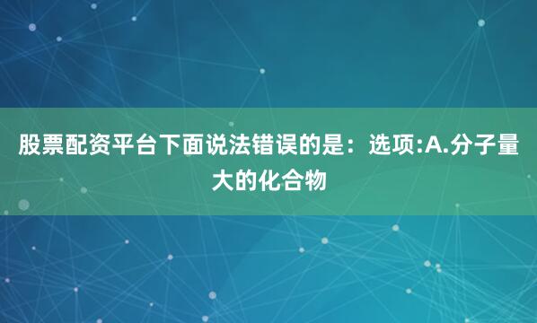 股票配资平台下面说法错误的是：选项:A.分子量大的化合物