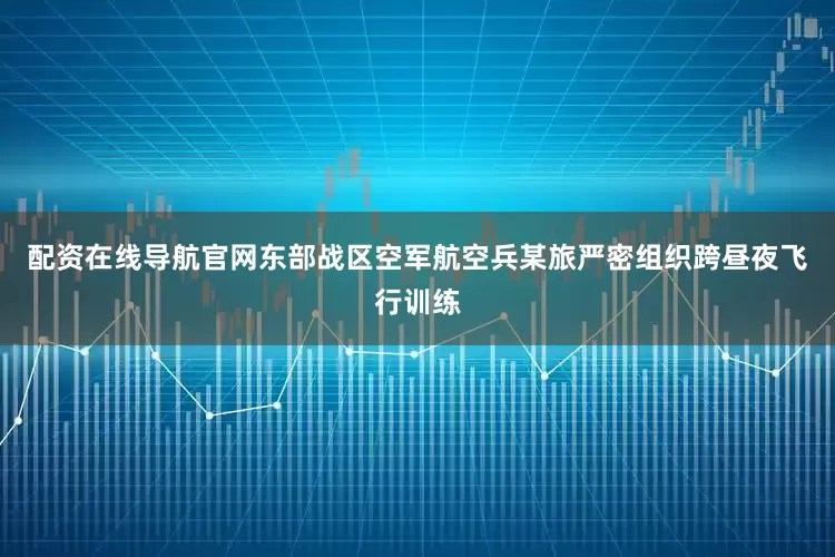 配资在线导航官网东部战区空军航空兵某旅严密组织跨昼夜飞行训练
