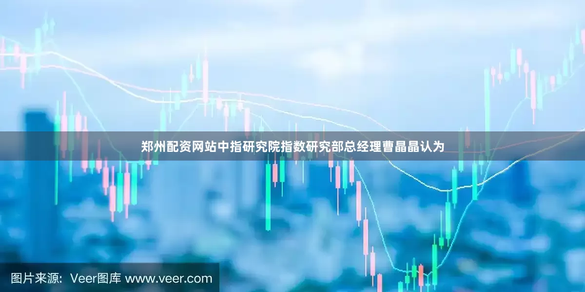 郑州配资网站中指研究院指数研究部总经理曹晶晶认为