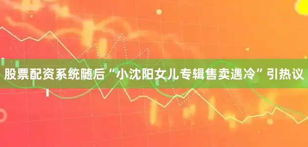 股票配资系统随后“小沈阳女儿专辑售卖遇冷”引热议