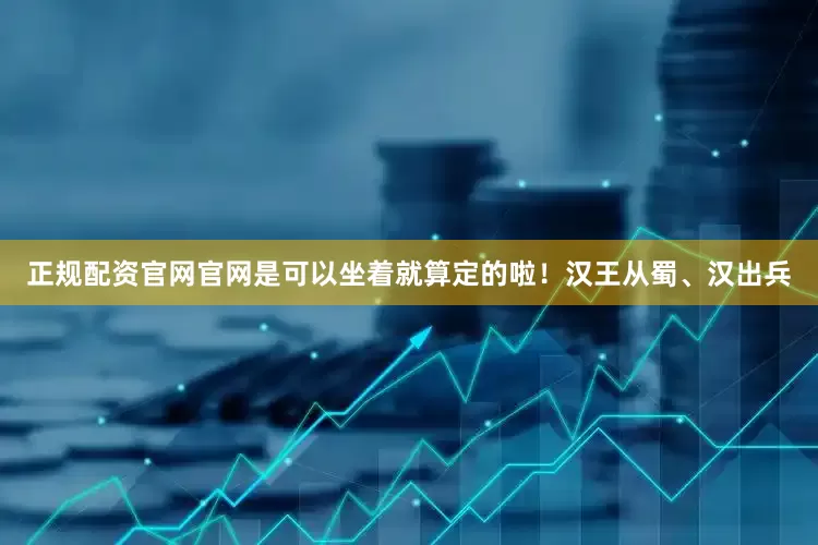 正规配资官网官网是可以坐着就算定的啦！汉王从蜀、汉出兵