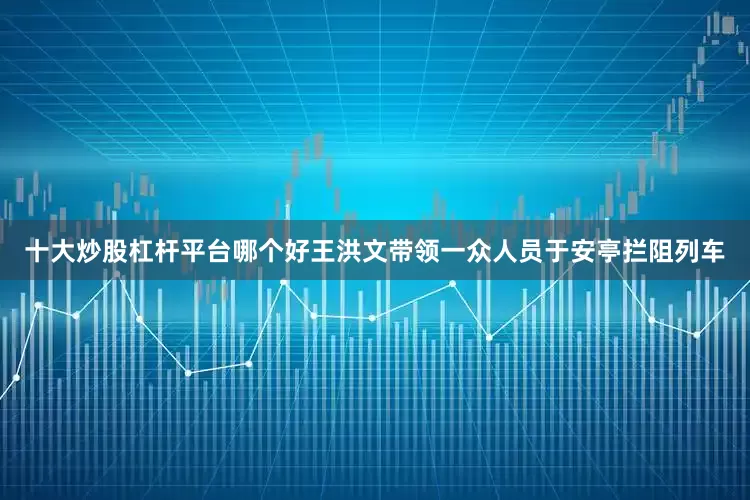 十大炒股杠杆平台哪个好王洪文带领一众人员于安亭拦阻列车