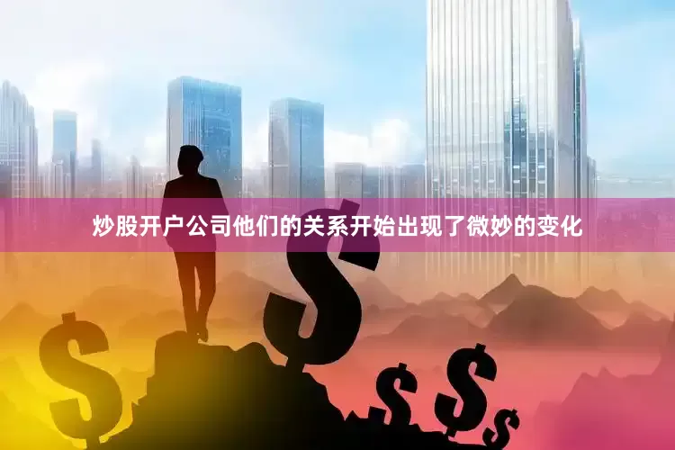 炒股开户公司他们的关系开始出现了微妙的变化