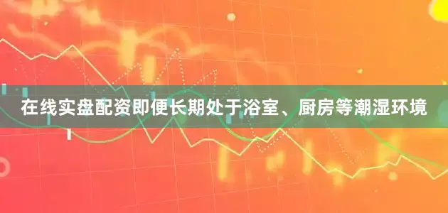 在线实盘配资即便长期处于浴室、厨房等潮湿环境