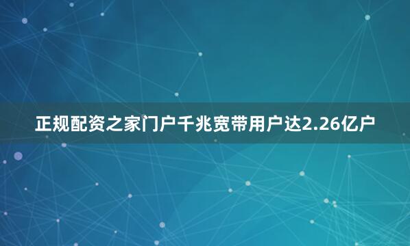 正规配资之家门户千兆宽带用户达2.26亿户