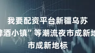 我要配资平台新疆乌苏“啤酒小镇”等潮流夜市成新地标